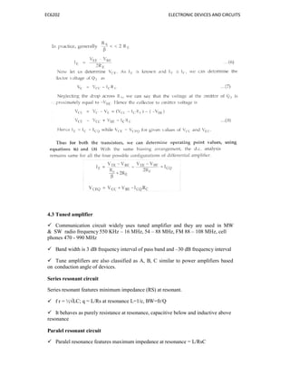 EC6202
4.3 Tuned amplifier
 Communication circuit wid
& SW radio frequency 550 KH
phones 470 - 990 MHz
 Band width is 3 dB frequen
 Tune amplifiers are also cl
on conduction angle of devices.
Series resonant circuit
Series resonant features minimum
 f r = ½√LC; q = L/Rs at reson
 It behaves as purely resistan
resonance
Paralel resonant circuit
 Paralel resonance features m
ELECTRONIC DEVICES AN
widely uses tuned amplifier and they are used
Hz – 16 MHz, 54 – 88 MHz, FM 88 – 108 MHz,
ncy interval of pass band and –30 dB frequency i
lassified as A, B, C similar to power amplifier
s.
um impedance (RS) at resonant.
sonance L=1/c, BW=fr/Q
nce at resonance, capacitive below and inductive
maximum impedance at resonance = L/RsC
ND CIRCUITS
in MW
, cell
interval
ers based
ve above
 