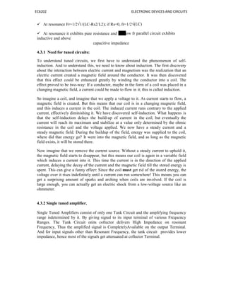EC6202 ELECTRONIC DEVICES AND CIRCUITS
 At resonance Fr=1/2√1/(LC-Rs2/L2); if Rs=0, fr=1/2√(LC)
 At resonance it exhibits pure resistance and elow fr parallel circuit exhibits
inductive and above
capacitive impedance
4.3.1 Need for tuned circuits:
To understand tuned circuits, we first have to understand the phenomenon of self-
induction. And to understand this, we need to know about induction. The first discovery
about the interaction between electric current and magnetism was the realization that an
electric current created a magnetic field around the conductor. It was then discovered
that this effect could be enhanced greatly by winding the conductor into a coil. The
effect proved to be two-way: If a conductor, maybe in the form of a coil was placed in a
changing magnetic field, a current could be made to flow in it; this is called induction.
So imagine a coil, and imagine that we apply a voltage to it. As current starts to flow, a
magnetic field is created. But this means that our coil is in a changing magnetic field,
and this induces a current in the coil. The induced current runs contrary to the applied
current, effectively diminishing it. We have discovered self-induction. What happens is
that the self-induction delays the build-up of current in the coil, but eventually the
current will reach its maximum and stabilize at a value only determined by the ohmic
resistance in the coil and the voltage applied. We now have a steady current and a
steady magnetic field. During the buildup of the field, energy was supplied to the coil,
where did that energy go? It went into the magnetic field, and as long as the magnetic
field exists, it will be stored there.
Now imagine that we remove the current source. Without a steady current to uphold it,
the magnetic field starts to disappear, but this means our coil is again in a variable field
which induces a current into it. This time the current is in the direction of the applied
current, delaying the decay of the current and the magnetic field till the stored energy is
spent. This can give a funny effect: Since the coil must get rid of the stored energy, the
voltage over it rises indefinitely until a current can run somewhere! This means you can
get a surprising amount of sparks and arching when coils are involved. If the coil is
large enough, you can actually get an electric shock from a low-voltage source like an
ohmmeter.
4.3.2 Single tuned amplifier.
Single Tuned Amplifiers consist of only one Tank Circuit and the amplifying frequency
range isdetermined by it. By giving signal to its input terminal of various Frequency
Ranges. The Tank Circuit onits collector delivers High Impedance on resonant
Frequency, Thus the amplified signal is CompletelyAvailable on the output Terminal.
And for input signals other than Resonant Frequency, the tank circuit provides lower
impedance, hence most of the signals get attenuated at collector Terminal.
 