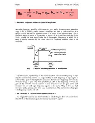 EC6202 ELECTRONIC DEVICES AND CIRCUITS
4.4 General shape of frequency response of amplifiers:
An audio frequency amplifier which operates over audio frequency range extending
from 20 Hz to 20 kHz. Audio frequency amplifiers are used in radio receivers, large
public meeting and various announcements to be made for the passengers on railway
platforms. Over the range of frequencies at which it is to be used an amplifier should
ideally provide the same amplification for all frequencies. The degree to which this is
done is usually indicated by the curve known as frequency response curve of the
amplifier.
To plot this curve, input voltage to the amplifier is kept constant and frequency of input
signal is continuously varied. The output voltage at each frequency of input signal is
noted and the gain of the amplifier is calculated. For an audio frequency amplifier, the
frequency range is quite large from 20 Hz to 20 kHz. In this frequency response, the
gain of the amplifier remains constant in mid-frequency while the gain varies with
frequency in low and high frequency regions of the curve. Only at low and high
frequency ends, gain deviates from ideal characteristics. The decrease in voltage gain
with frequency is called roll-off.
4.4.1 Definition of cut-off frequencies and bandwidth:
The range of frequencies can be specified over which the gain does not deviate more
than 70.7% of the maximum gain at some reference mid-frequency.
 