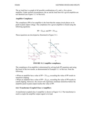 EC6202 ELECTRONIC DEVICES AND CIRCUITS
The ac load line is a graph of all possible combinations of ic and vce for a given
amplifier. Under normal circumstances, the ac and dc load lines for a given amplifier are
not identical (see Figure 11.3 of the text).
Amplifier Compliance
The compliance (PP) of an amplifier is the limit that the output circuit places on its
peak-to-peak output voltage. The compliance for a given amplifier is found using the
following equations:
PP = 2lCQrC and PP = 2VCEQ
These equations are developed as illustrated in Figure 11.1.
FIGURE 11.1 Amplifier compliance.
The compliance of an amplifier is determined by solving both PP equations and using
the lower of the two results, as demonstrated in Example 11.1 of the text. Note the
following:
 When an amplifier has a value of PP = 2VCEQ, exceeding the value of PP results in
saturation clipping.
 When an amplifier has a value of PP = 2lCQrC, exceeding the value of PP results in
cutoff clipping. However, the circuit will experience nonlinear distortion before the
amplifier peak-to-peak output reaches the value of PP.
4.6.1 Transformer-Coupled Class A Amplifiers
A transformer-coupled class A amplifier is shown in Figure 11.2. The transformer is
used to couple the amplifier output signal to its load.
 