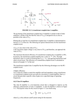 EC6202 ELECTRONIC DEVICES AND CIRCUITS
FIGURE 11.2 A transformer-coupled class A amplifier.
The dc biasing of the transformer-coupled class A amplifier is similar to that of other
amplifiers, outside of the fact that the value of VCEQ is designed to be as close as
possible to the value of VCC.
Plotting the ac load line of a transformer-coupled class A amplifier is demonstrated in
Section 11.3.3 of the text. The following are typical characteristics for the transformer-
coupled circuit:
 VCEQ is very close to the value of VCC.
 The maximum output voltage is very close to 2VCEQ and therefore, can approach the
value of 2VCC.
The maximum theoretical efficiency of a transformer-coupled class A amplifier is 50%.
In practice, the transformer-coupled amplifier has a value of < 25%. The high
theoretical value is a result of assuming that VCEQ = VCC and ignoring transformer (and
other) circuit losses. The efficiency of a transformer-coupled circuit is calculated as
shown in Example 11.7 of the text.
The transformer-coupled class A amplifier has the following advantages over the RC-
coupled circuit:
 Higher efficiency.
 It is relatively simple to match the amplifier and load impedance using a transformer.
 A transformer-coupled circuit can easily be converted to a tuned amplifier; that is, a
circuit that provides a specific value of gain over a specified range of operating
frequencies.
4.6.2 Class B Amplifiers
The class B amplifier is a two-transistor circuit that is designed to improve on the
efficiency characteristics of class A amplifiers. A class B amplifier is shown in Figure
11.3. The Q-point values for the circuit in Figure 11.3 are found using
where ICO is the collector cutoff current rating for the transistor.
 