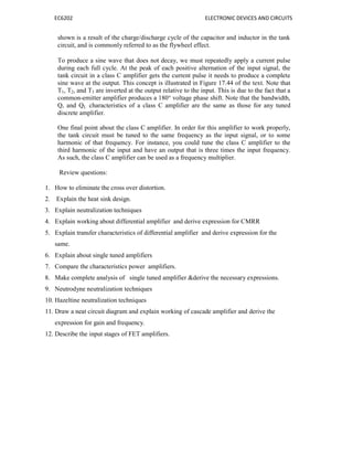 EC6202 ELECTRONIC DEVICES AND CIRCUITS
shown is a result of the charge/discharge cycle of the capacitor and inductor in the tank
circuit, and is commonly referred to as the flywheel effect.
To produce a sine wave that does not decay, we must repeatedly apply a current pulse
during each full cycle. At the peak of each positive alternation of the input signal, the
tank circuit in a class C amplifier gets the current pulse it needs to produce a complete
sine wave at the output. This concept is illustrated in Figure 17.44 of the text. Note that
T1, T2, and T3 are inverted at the output relative to the input. This is due to the fact that a
common-emitter amplifier produces a 180° voltage phase shift. Note that the bandwidth,
Q, and QL characteristics of a class C amplifier are the same as those for any tuned
discrete amplifier.
One final point about the class C amplifier. In order for this amplifier to work properly,
the tank circuit must be tuned to the same frequency as the input signal, or to some
harmonic of that frequency. For instance, you could tune the class C amplifier to the
third harmonic of the input and have an output that is three times the input frequency.
As such, the class C amplifier can be used as a frequency multiplier.
Review questions:
1. How to eliminate the cross over distortion.
2. Explain the heat sink design.
3. Explain neutralization techniques
4. Explain working about differential amplifier and derive expression for CMRR
5. Explain transfer characteristics of differential amplifier and derive expression for the
same.
6. Explain about single tuned amplifiers
7. Compare the characteristics power amplifiers.
8. Make complete analysis of single tuned amplifier &derive the necessary expressions.
9. Neutrodyne neutralization techniques
10. Hazeltine neutralization techniques
11. Draw a neat circuit diagram and explain working of cascade amplifier and derive the
expression for gain and frequency.
12. Describe the input stages of FET amplifiers.
 