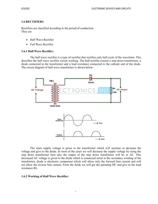 EC6202 ELECTRONIC DEVICES AND CIRCUITS
6
1.6 RECTIFIERS
Rectifiers are classified according to the period of conduction.
They are
 Half Wave Rectifier
 Full Wave Rectifier
1.6.1 Half Wave Rectifier:
The half wave rectifier is a type of rectifier that rectifies only half cycle of the waveform. This
describes the half wave rectifier circuit working. The half rectifier consist a step down transformer, a
diode connected to the transformer and a load resistance connected to the cathode end of the diode.
The circuit diagram of half wave transformer is shown below:
The main supply voltage is given to the transformer which will increase or decrease the
voltage and give to the diode. In most of the cases we will decrease the supply voltage by using the
step down transformer here also the output of the step down transformer will be in AC. This
decreased AC voltage is given to the diode which is connected serial to the secondary winding of the
transformer, diode is electronic component which will allow only the forward bias current and will
not allow the reverse bias current. From the diode we will get the pulsating DC and give to the load
resistance RL.
1.6.2 Working of Half Wave Rectifier:
 