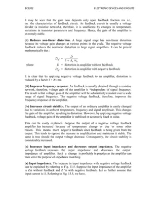 EC6202 ELECTRONIC DEVICES AND CIRCUITS
It may be seen that the gain now depends only upon feedback fraction mv i.e.,
on the characteristics of feedback circuit. As feedback circuit is usually a voltage
divider (a resistive network), therefore, it is unaffected by changes in temperature,
variations in transistor parameters and frequency. Hence, the gain of the amplifier is
extremely stable.
(ii) Reduces non-linear distortion. A large signal stage has non-linear distortion
because its voltage gain changes at various points in the cycle. The negative voltage
feedback reduces the nonlinear distortion in large signal amplifiers. It can be proved
mathematically that :
It is clear that by applying negative voltage feedback to an amplifier, distortion is
reduced by a factor 1 + Av mv.
(iii) Improves frequency response. As feedback is usually obtained through a resistive
network, therefore, voltage gain of the amplifier is *independent of signal frequency.
The result is that voltage gain of the amplifier will be substantially constant over a wide
range of signal frequency. The negative voltage feedback, therefore, improves the
frequency response of the amplifier.
(iv) Increases circuit stability. The output of an ordinary amplifier is easily changed
due to variations in ambient temperature, frequency and signal amplitude. This changes
the gain of the amplifier, resulting in distortion. However, by applying negative voltage
feedback, voltage gain of the amplifier is stabilised or accurately fixed in value.
This can be easily explained. Suppose the output of a negative voltage feedback
amplifier has increased because of temperature change or due to some other
reason. This means more negative feedback since feedback is being given from the
output. This tends to oppose the increase in amplification and maintains it stable. The
same is true should the output voltage decrease. Consequently, the circuit stability is
considerably increased.
(v) Increases input impedance and decreases output impedance. The negative
voltage feedback increases the input impedance and decreases the output
impedance of amplifier. Such a change is profitable in practice as the amplifier can
then serve the purpose of impedance matching.
(a) Input impedance. The increase in input impedance with negative voltage feedback
can be explained by referring to Fig. 13.5. Suppose the input impedance of the amplifier
is Zin without feedback and Z ′in with negative feedback. Let us further assume that
input current is i1. Referring to Fig. 13.5, we have,
 