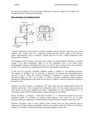 EC6202 ELECTRONIC DEVICES AND CIRCUITS
any more the oscillations will occur but the amplitude will become clipped by the supply rails
causing distortion. Consider the circuit below.
Basic Transistor LC Oscillator Circuit
A Bipolar Transistor is used as the LC oscillators amplifier with the tuned LC tank circuit acts as the
collector load. Another coil L2 is connected between the base and the emitter of the transistor
whose electromagnetic field is "mutually" coupled with that of coil L. Mutual inductance exists
between the two circuits.
The changing current flowing in one coil circuit induces, by electromagnetic induction, a potential
voltage in the other (transformer effect) so as the oscillations occur in the tuned circuit,
electromagnetic energy is transferred from coil L to coil L2 and a voltage of the same frequency
as that in the tuned circuit is applied between the base and emitter of the transistor.
In this way the necessary automatic feedback voltage is applied to the amplifying transistor.
The amount of feedback can be increased or decreased by altering the coupling between the
two coils L and L2. When the circuit is oscillating its impedance is resistive and the collector
and base voltages are 180 out of phase. In order to maintain oscillations (called frequency
stability) the voltage applied to the tuned circuit must be "in-phase" with the oscillations occurring in
the tuned circuit.
Therefore, we must introduce an additional 180
o
phase shift into the feedback path between the
collector and the base. This is achieved by winding the coil of L2 in the correct direction relative to
coil L giving us the correct amplitude and phase relationships for the Oscillatorscircuit or by
connecting a phase shift network between the output and input of the amplifier.
TheLC Oscillator is therefore a "Sinusoidal Oscillator" or a "Harmonic Oscillator" as it is more
commonly called. LC oscillators can generate high frequency sine waves for use in radio
frequency (RF) type applications with the transistor amplifier being of a Bipolar Transistor or FET.
Harmonic Oscillators come in many different forms because there are many different ways to
construct an LC filter network and amplifier with the most common being the Hartley LC Oscillator,
Colpitts LC Oscillator, Armstrong OscillatorandClapp Oscillator to name a few.
 