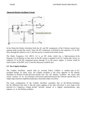 EC6202 ELECTRONIC DEVICES AND CIRCUITS
Shunt-fed Hartley Oscillator Cricuit
In the Shunt-fed Hartley Oscillator both the AC and DC components of the Collector current have
separate paths around the circuit. Since the DC component is blocked by the capacitor, C2 no DC
flows through the inductive coil, L and less power is wasted in the tuned circuit.
The Radio Frequency Coil (RFC), L2 is an RF choke which has a high reactance at the
frequency of oscillations so that most of the RF current is applied to the LC tuning tank circuit via
capacitor, C2 as the DC component passes through L2 to the power supply. A resistor could be
used in place of the RFC coil, L2 but the efficiency would be less.
5.9 The Colpitts Oscillator
The Colpitts Oscillator, named after its inventor Edwin Colpitts is another type of LC
oscillator design. In many ways, the Colpitts oscillator is the exact opposite of the Hartley
Oscillator we looked at in the previous tutorial. Just like the Hartley oscillator, the tuned tank
circuit consists of an LC resonance sub-circuit connected between the collector and the base of a
single stage transistor amplifier producing a sinusoidal output waveform.
The basic configuration of the Colpitts Oscillator resembles that of the Hartley Oscillator
but the difference this time is that the centre tapping of the tank sub-circuit is now made at the
junction of a "capacitive voltage divider" network instead of a tapped autotransformer type
inductor as in the Hartley oscillator.
 