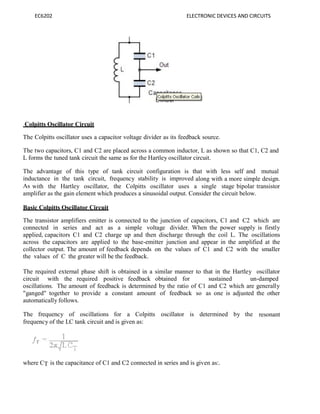 EC6202 ELECTRONIC DEVICES AND CIRCUITS
Colpitts Oscillator Circuit
The Colpitts oscillator uses a capacitor voltage divider as its feedback source.
The two capacitors, C1 and C2 are placed across a common inductor, L as shown so that C1, C2 and
L forms the tuned tank circuit the same as for the Hartley oscillator circuit.
The advantage of this type of tank circuit configuration is that with less self and mutual
inductance in the tank circuit, frequency stability is improved along with a more simple design.
As with the Hartley oscillator, the Colpitts oscillator uses a single stage bipolar transistor
amplifier as the gain element which produces a sinusoidal output. Consider the circuit below.
Basic Colpitts Oscillator Circuit
The transistor amplifiers emitter is connected to the junction of capacitors, C1 and C2 which are
connected in series and act as a simple voltage divider. When the power supply is firstly
applied, capacitors C1 and C2 charge up and then discharge through the coil L. The oscillations
across the capacitors are applied to the base-emitter junction and appear in the amplified at the
collector output. The amount of feedback depends on the values of C1 and C2 with the smaller
the values of C the greater will be the feedback.
The required external phase shift is obtained in a similar manner to that in the Hartley oscillator
circuit with the required positive feedback obtained for sustained un-damped
oscillations. The amount of feedback is determined by the ratio of C1 and C2 which are generally
"ganged" together to provide a constant amount of feedback so as one is adjusted the other
automatically follows.
The frequency of oscillations for a Colpitts oscillator is determined by the resonant
frequency of the LC tank circuit and is given as:
where CT is the capacitance of C1 and C2 connected in series and is given as:.
 