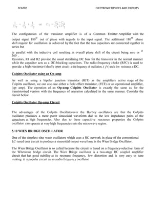 EC6202 ELECTRONIC DEVICES AND CIRCUITS
The configuration of the transistor amplifier is of a Common Emitter Amplifier with the
output signal 180
o
out of phase with regards to the input signal. The additional 180
o
phase
shift require for oscillation is achieved by the fact that the two capacitors are connected together in
series but
in parallel with the inductive coil resulting in overall phase shift of the circuit being zero or
o
360 .
Resistors, R1 and R2 provide the usual stabilizing DC bias for the transistor in the normal manner
while the capacitor acts as a DC-blocking capacitors. The radio-frequency choke (RFC) is used to
provide a high reactance (ideally open circuit) at thefrequency of oscillation, ( ƒr ) and a low resistance at DC.
Colpitts Oscillator using an Op-amp
As well as using a bipolar junction transistor (BJT) as the amplifiers active stage of the
Colpitts oscillator, we can also use either a field effect transistor, (FET) or an operational amplifier,
(op- amp). The operation of an Op-amp Colpitts Oscillator is exactly the same as for the
transistorised version with the frequency of operation calculated in the same manner. Consider the
circuit below.
Colpitts Oscillator Op-amp Circuit
The advantages of the Colpitts Oscillatorover the Hartley oscillators are that the Colpitts
oscillator produces a more purer sinusoidal waveform due to the low impedance paths of the
capacitors at high frequencies. Also due to these capacitive reactance properties the Colpitts
oscillator can operate at very high frequencies into the microwave region.
5.10 WIEN BRIDGE OSCILLATOR
One of the simplest sine wave oscillators which uses a RC network in place of the conventional
LC tuned tank circuit to produce a sinusoidal output waveform, is the Wien Bridge Oscillator.
The Wien Bridge Oscillator is so called because the circuit is based on a frequency-selective form of
the Whetstone bridge circuit. The Wien Bridge oscillator is a two-stage RC coupled amplifier
circuit that has good stability at its resonant frequency, low distortion and is very easy to tune
making it a popular circuit as an audio frequency oscillator
 