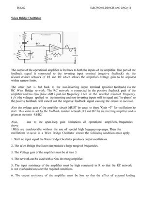 EC6202 ELECTRONIC DEVICES AND CIRCUITS
Wien Bridge Oscillator
The output of the operational amplifier is fed back to both the inputs of the amplifier. One part of the
feedback signal is connected to the inverting input terminal (negative feedback) via the
resistor divider network of R1 and R2 which allows the amplifiers voltage gain to be adjusted
within narrow limits.
The other part is fed back to the non-inverting input terminal (positive feedback) via the
RC Wien Bridge network. The RC network is connected in the positive feedback path of the
amplifier and has zero phase shift a just one frequency. Then at the selected resonant frequency,
( ƒr ) the voltages applied to the inverting and non-inverting inputs will be equal and "in-phase" so
the positive feedback will cancel out the negative feedback signal causing the circuit to oscillate.
Also the voltage gain of the amplifier circuit MUST be equal to three "Gain =3" for oscillations to
start. This value is set by the feedback resistor network, R1 and R2 for an inverting amplifier and is
given as the ratio -R1/R2.
Also, due to the open-loop gain limitations of operational amplifiers, frequencies
above
1MHz are unachievable without the use of special high frequency op-amps. Then for
oscillations to occur in a Wien Bridge Oscillator circuit the following conditions must apply.
1. With no input signal the Wien Bridge Oscillator produces output oscillations.
2. The Wien Bridge Oscillator can produce a large range of frequencies.
3. The Voltage gain of the amplifier must be at least 3.
4. The network can be used with a Non-inverting amplifier.
5. The input resistance of the amplifier must be high compared to R so that the RC network
is not overloaded and alter the required conditions.
6. The output resistance of the amplifier must be low so that the effect of external loading
 