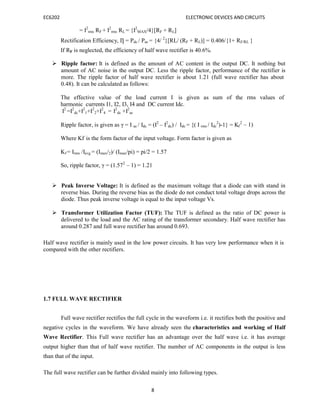 EC6202 ELECTRONIC DEVICES AND CIRCUITS
8
dc f
= I2
rms RF + I2
rms RL = {I2
MAX/4}[RF + RL]
Rectification Efficiency, Ƞ = Pdc / Pac = {4/ 2
}[RL/ (RF + RL)] = 0.406/{1+ RF/RL }
If RF is neglected, the efficiency of half wave rectifier is 40.6%.
 Ripple factor: It is defined as the amount of AC content in the output DC. It nothing but
amount of AC noise in the output DC. Less the ripple factor, performance of the rectifier is
more. The ripple factor of half wave rectifier is about 1.21 (full wave rectifier has about
0.48). It can be calculated as follows:
The effective value of the load current I is given as sum of the rms values of
harmonic currents I1, I2, I3, I4 and DC current Idc.
I2
=I2
dc+I2
1+I2
2+I2
4 = I2
dc +I2
ac
Ripple factor, is given as γ = I ac / Idc = (I2
– I2
dc) / Idc = {( I rms / I 2
)-1} = K 2
– 1)
Where Kf is the form factor of the input voltage. Form factor is given as
Kf = Irms /Iavg = (Imax/2)/ (Imax/pi) = pi/2 = 1.57
So, ripple factor, γ = (1.572
– 1) = 1.21
 Peak Inverse Voltage: It is defined as the maximum voltage that a diode can with stand in
reverse bias. During the reverse bias as the diode do not conduct total voltage drops across the
diode. Thus peak inverse voltage is equal to the input voltage Vs.
 Transformer Utilization Factor (TUF): The TUF is defined as the ratio of DC power is
delivered to the load and the AC rating of the transformer secondary. Half wave rectifier has
around 0.287 and full wave rectifier has around 0.693.
Half wave rectifier is mainly used in the low power circuits. It has very low performance when it is
compared with the other rectifiers.
1.7 FULL WAVE RECTIFIER
Full wave rectifier rectifies the full cycle in the waveform i.e. it rectifies both the positive and
negative cycles in the waveform. We have already seen the characteristics and working of Half
Wave Rectifier. This Full wave rectifier has an advantage over the half wave i.e. it has average
output higher than that of half wave rectifier. The number of AC components in the output is less
than that of the input.
The full wave rectifier can be further divided mainly into following types.
 