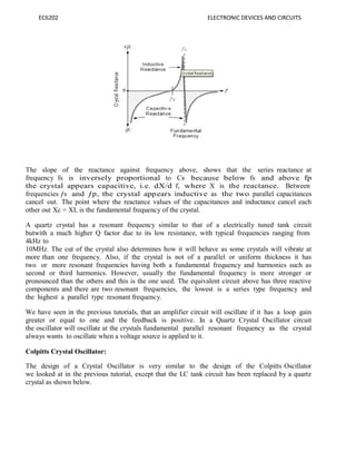 EC6202 ELECTRONIC DEVICES AND CIRCUITS
The slope of the reactance against frequency above, shows that the series reactance at
frequency fs is inversely proportional to Cs because below fs and above fp
the crystal appears capacitive, i.e. dX/d f, where X is the reactance. Between
frequencies ƒs and ƒp, the crystal appears inductive as the two parallel capacitances
cancel out. The point where the reactance values of the capacitances and inductance cancel each
other out Xc = XL is the fundamental frequency of the crystal.
A quartz crystal has a resonant frequency similar to that of a electrically tuned tank circuit
butwith a much higher Q factor due to its low resistance, with typical frequencies ranging from
4kHz to
10MHz. The cut of the crystal also determines how it will behave as some crystals will vibrate at
more than one frequency. Also, if the crystal is not of a parallel or uniform thickness it has
two or more resonant frequencies having both a fundamental frequency and harmonics such as
second or third harmonics. However, usually the fundamental frequency is more stronger or
pronounced than the others and this is the one used. The equivalent circuit above has three reactive
components and there are two resonant frequencies, the lowest is a series type frequency and
the highest a parallel type resonant frequency.
We have seen in the previous tutorials, that an amplifier circuit will oscillate if it has a loop gain
greater or equal to one and the feedback is positive. In a Quartz Crystal Oscillator circuit
the oscillator will oscillate at the crystals fundamental parallel resonant frequency as the crystal
always wants to oscillate when a voltage source is applied to it.
Colpitts Crystal Oscillator:
The design of a Crystal Oscillator is very similar to the design of the Colpitts Oscillator
we looked at in the previous tutorial, except that the LC tank circuit has been replaced by a quartz
crystal as shown below.
 