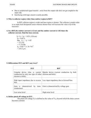 EC6202 ELECTRONIC DEVICES AND CIRCUITS
 Due to unidirected signal transfer , noise from the output side does not get coupled to the
input side.
 Interfacing with logic circuit is easily possible.
3. Why is collector region wider than emitter region in BJT?
In BJT collector region is wider and base region is thinner. The collector is made wider
so as make heat dissipation easier whereas thinner base will increase the value of β of the
transistor.
4. In a BJT,the emitter current is 12 mA and the emitter current is 1.02 times the
collector current. Find the base current.
IE= IC + IB = 1.02 IC (Given)
IB = 0.02 IC
But IC = IE / 1.02
= 12/1.02
= 11.76 Ma
IB = 0.02 * 11.76 *10-3
= 235.2 µA.
5. Differentiate FET and BJT (any two)?
FET BJT
Unipolar device (that is current
conduction by only one type of either
electron or hole).
Bipolar device (current conduction by both
electron and hole).
High input impedance due to reverse
bias.
Low input impedance due to forward bias.
Gain is characterized by trans
conductance
Gain is characterized by voltage gain
Low noise level High noise level
6. Define pinch off voltage in FET.
The pinch off voltage VP is defined as the value of VDS beyond which the drain current
becomes constant.
 