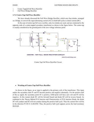 EC6202 ELECTRONIC DEVICES AND CIRCUITS
9
1. Center Tapped Full Wave Rectifier
2. Full Wave Bridge Rectifier
1.7.1 Centre-Tap Full Wave Rectifier
We have already discussed the Full Wave Bridge Rectifier, which uses four diodes, arranged
as a bridge, to convert the input alternating current (AC) in both half cycles to direct current (DC).
In the case of centre-tap full wave rectifier, only two diodes are used, and are connected to the
opposite ends of a centre-tapped secondary transformer as shown in the figure below. The centre-tap
is usually considered as the ground point or the zero voltage reference point.
Centre Tap Full Wave Rectifier Circuit
 Working of Centre-Tap Full Wave Rectifier
As shown in the figure, an ac input is applied to the primary coils of the transformer. This input
makes the secondary ends P1 and P2 become positive and negative alternately. For the positive half
of the ac signal, the secondary point D1 is positive, GND point will have zero volt and P2 will be
negative. At this instant diode D1 will be forward biased and diode D2 will be reverse biased. As
explained in the Theory Behind P-N Junction and Characteristics of P-N Junction Diode, the diode
D1 will conduct and D2 will not conduct during the positive half cycle. Thus the current flow will be
in the direction P1-D1-C-A-B-GND. Thus, the positive half cycle appears across the load resistance
RLOAD.
 