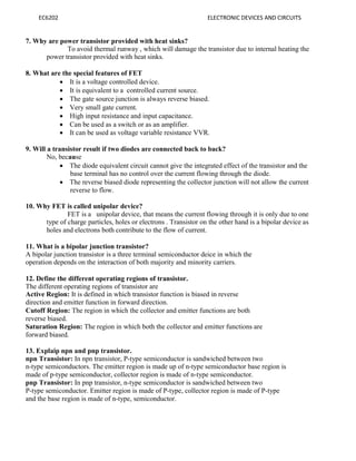 EC6202 ELECTRONIC DEVICES AND CIRCUITS
7. Why are power transistor provided with heat sinks?
To avoid thermal runway , which will damage the transistor due to internal heating the
power transistor provided with heat sinks.
8. What are the special features of FET
 It is a voltage controlled device.
 It is equivalent to a controlled current source.
 The gate source junction is always reverse biased.
 Very small gate current.
 High input resistance and input capacitance.
 Can be used as a switch or as an amplifier.
 It can be used as voltage variable resistance VVR.
9. Will a transistor result if two diodes are connected back to back?
No, because
 The diode equivalent circuit cannot give the integrated effect of the transistor and the
base terminal has no control over the current flowing through the diode.
 The reverse biased diode representing the collector junction will not allow the current
reverse to flow.
10. Why FET is called unipolar device?
FET is a unipolar device, that means the current flowing through it is only due to one
type of charge particles, holes or electrons . Transistor on the other hand is a bipolar device as
holes and electrons both contribute to the flow of current.
11. What is a bipolar junction transistor?
A bipolar junction transistor is a three terminal semiconductor deice in which the
operation depends on the interaction of both majority and minority carriers.
12. Define the different operating regions of transistor.
The different operating regions of transistor are
Active Region: It is defined in which transistor function is biased in reverse
direction and emitter function in forward direction.
Cutoff Region: The region in which the collector and emitter functions are both
reverse biased.
Saturation Region: The region in which both the collector and emitter functions are
forward biased.
13. Explaip npn and pnp transistor.
npn Transistor: In npn transistor, P-type semiconductor is sandwiched between two
n-type semiconductors. The emitter region is made up of n-type semiconductor base region is
made of p-type semiconductor, collector region is made of n-type semiconductor.
pnp Transistor: In pnp transistor, n-type semiconductor is sandwiched between two
P-type semiconductor. Emitter region is made of P-type, collector region is made of P-type
and the base region is made of n-type, semiconductor.
 