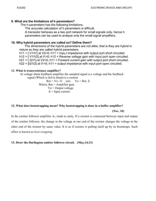EC6202 ELECTRONIC DEVICES AND CIRCUITS
9. What are the limitations of h parameters?
The h parameters has the following limitations,
The accurate calculation of h parameters is difficult.
A transistor behaves as a two port network for small signals only, hence h
parameters can be used to analyze only the small signal amplifiers.
10. Why hybrid parameters are called so? Define them?
The dimensions of the hybrid parameters are not alike, that is they are hybrid in
nature so they are called hybrid parameters.
h11 = [ V1/I1] at V2=0; h11 = Inpu,t impedance with output port short circuited.
h12 = [ V1/V2] at I1=0; h12 = Reverse voltage gain with input port open circuited.
h21 = [ I2/I1] at V2=0; h11 = Forward current gain with output port short circuited.
h22 = [I2/V2] at I1=0; h11 = output impedance with input port open circuited.
11. What is transresistance amplifier?
In voltage shunt feedback amplifier the sampled signal is a voltage and the feedback
signal (Which is fed in shunt) is a current.
Rm = Vo / Ii (or) Vo = Rm. Ii
Where, Rm = Amplifier gain.
Vo = Output voltage.
Ii = Input current.
12. What does bootstrapping mean? Why bootstrapping is done in a buffer amplifier?
(Nov, 10)
In the emitter follower amplifier AV tends to unity. If a resistor is connected between input and output
of the emitter follower, the change in the voltage at one end of the resistor changes the voltage at the
other end of the resistor by same value. It is as if resistor is pulling itself up by its bootstraps. Such
effect is known as boot strapping.
13. Draw the Darlington emitter follower circuit. (May,14,13)
 