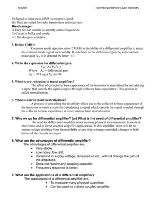 EC6202 ELECTRONIC DEVICES AND CIRCUITS
ii) Signal to noise ratio (SNR) at output is good.
iii) They are suited for radio transmitters and receivers.
Disadvantages:
i) They are not suitable to amplify audio frequencies.
ii) Circuit is bulky and costly.
iii) The design is complex.
3. Define CMRR.
Common mode rejection ratio (CMRR) is the ability of a differential amplifier to reject
the common mode signal successfully. It is defined as the differential gain Ad and common
mode gain AO. It is denoted by letter ―ρ‖.
4. Write the expression for differential gain.
VO= Ad(V1-V2)
Where Ad = differential gain
Ad = 20 Log10(Ad ) in Db
5. What is neutralization in tuned amplifiers?
The effect of collector to base capacitance of the transistor is neutralized by introducing
a signal that cancels the signal coupled through collector base capacitance. This process is
called neutralization .
6. What is narrow band neutralization?
A process of cancelling the instability effect due to the collector to base capacitance of
the transistor in tuned circuits by introducing a signal which cancels the signal coupled through
the collector to base capacitance is called narrow band neutralization.
7. Why we go for differential amplifier? (or) What is the need of differential amplifier?
The need for differential amplifier arises in many physical measurements, in medical
electronics and in direct coupled amplifier applications. In this amplifier, there will be no
output voltage resulting from thermal drifts or any other changes provided, changes in both
halves of the circuits are equal.
8. What are the advantages of differential amplifier?
The advantages of differential amplifier are,
 Very stable
 Low noise, low drift,
 Variations in supply voltage, temperature etc., will not change the gain of
the amplitude.
 Does not require any coupling capacitor.
 Frequency response is better.
9. What are the applications of a differential amplifier?
The applications of a differential amplifier are,
 To measure many physical quantities,
 Can be used as a direct coupled amplifier,
 