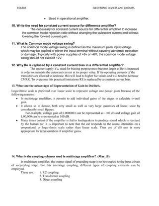 EC6202 ELECTRONIC DEVICES AND CIRCUITS
 Used in operational amplifier.
10. Write the need for constant current source for difference amplifier?
The necessary for constant current source for differential amplifier to increase
the common mode rejection ratio without changing the quiescent current and without
lowering the forward current gain.
11. What is Common mode voltage swing?
The common mode voltage swing is defined as the maximum peak input voltage
which may be applied to either the input terminal without causing abnormal operation
or damage. Typically with power supplies of +6v or –6V, the common mode voltage
swing should not exceed +2V.
12. Why Re is replaced by a constant current bias in a differential amplifier?
The emitter supply VBE used for biasing purpose must become larger as Re is increased
in order to maintain the quiescent current at its proper value. If the operating currents of the
transistors are allowed to decrease, this will lead to higher hie values and will tend to decrease
CMRR. To overcome this practical limitations RE is replaced by a constant current bias.
13. What are the advantages of Representation of Gain in Decibels.
Logarithmic scale is preferred over linear scale to represent voltage and power gains because of the
following reasons :
 In multistage amplifiers, it permits to add individual gains of the stages to calculate overall
gain.
 It allows us to denote, both very small as well as very large quantities of linear, scale by
considerably small figures.
For example, voltage gain of 0.0000001 can be represented as -140 dB and voltage gain of
1,00,000 can be represented as 100 dB.
 Many times output of the amplifier is fed to loudspeakers to produce sound which is received
by the human ear. It is important to note that the ear responds to the sound intensities on a
proportional or logarithmic scale rather than linear scale. Thus use of dB unit is more
appropriate for representation of amplifier gains.
14. What is the coupling schemes used in multistage amplifiers? (May,10)
In multistage amplifier, the output signal of preceding stage is to be coupled to the input circuit
of succeeding stage. For this interstage coupling, different types of coupling elements can be
employed.
These are : 1. RC coupling
2. Transformer coupling
3. Direct coupling
 