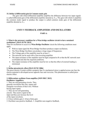 EC6202 ELECTRONIC DEVICES AND CIRCUITS
15. Define i) Differential gain ii) Common mode gain
The gain with which differential amplifier amplifies the difference between two input signals
is called differential gain of the differential amplifier denoted as A D. The gain with which it amplifies
the common mode signal to produce the output is called common mode gain of the differential
amplifier denoted as A C.
UNIT-V FEEDBACK AMPLIFIERS AND OSCILLATORS
PART-A
1. What is the necessary condition for a Wien bridge oscillator circuit to have sustained
oscillations? [MAY/JUNE 2013]
Then for oscillations to occur in a Wien Bridge Oscillator circuit the following conditions must
apply.
 With no input signal the Wien Bridge Oscillator produces output oscillations.
 The Wien Bridge Oscillator can produce a large range of frequencies.
 The Voltage gain of the amplifier must be at least 3.
 The network can be used with a Non-inverting amplifier.
 The input resistance of the amplifier must be high compared to R so that the RC network isnot
overloaded and alter the required conditions.
 The output resistance of the amplifier must be low so that the effect of external loading is
minimised.

2. Define piezoelectric effect.[MAY/JUNE 2006]
The piezo electric Crystals exhibit a property that if a mechanical stress is applied across one face the
electric potential is developed across opposite face and viceversa. This phenomenon is called piezo
electric effect.
3. Differentiate oscillator from amplifier.[NOV/DEC 2013]
Oscillators Amplifiers
1. They are self-generating circuits. They
generate waveforms like sine, square and
triangular waveforms of their own. Without
having input signal.
1. They are not self-generating
circuits. They need a signal at the
input and they just increase the level
of the input waveform.
2. It have infinite gain 2. It have finite gain
3. Oscillator uses positive feedback. 3. Amplifier uses negative feedback.
 