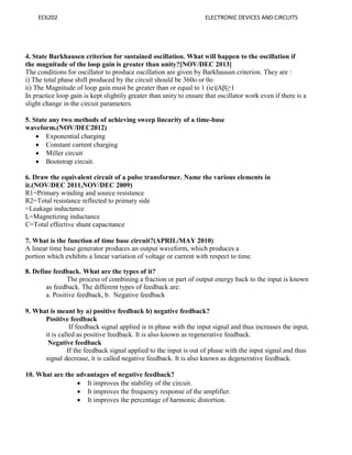 EC6202 ELECTRONIC DEVICES AND CIRCUITS
4. State Barkhausen criterion for sustained oscillation. What will happen to the oscillation if
the magnitude of the loop gain is greater than unity?[NOV/DEC 2013]
The conditions for oscillator to produce oscillation are given by Barkhausan criterion. They are :
i) The total phase shift produced by the circuit should be 360o or 0o
ii) The Magnitude of loop gain must be greater than or equal to 1 (ie)|Aβ|≥1
In practice loop gain is kept slightily greater than unity to ensure that oscillator work even if there is a
slight change in the circuit parameters.
5. State any two methods of achieving sweep linearity of a time-base
waveform.(NOV/DEC2012)
 Exponential charging
 Constant current charging
 Miller circuit
 Bootstrap circuit.
6. Draw the equivalent circuit of a pulse transformer. Name the various elements in
it.(NOV/DEC 2011,NOV/DEC 2009)
R1=Primary winding and source resistance
R2=Total resistance reflected to primary side
=Leakage inductance
L=Magnetizing inductance
C=Total effective shunt capacitance
7. What is the function of time base circuit?(APRIL/MAY 2010)
A linear time base generator produces an output waveform, which produces a
portion which exhibits a linear variation of voltage or current with respect to time.
8. Define feedback. What are the types of it?
The process of combining a fraction or part of output energy back to the input is known
as feedback. The different types of feedback are:
a. Positive feedback, b. Negative feedback
9. What is meant by a) positive feedback b) negative feedback?
Positive feedback
If feedback signal applied is in phase with the input signal and thus increases the input,
it is called as positive feedback. It is also known as regenerative feedback.
Negative feedback
If the feedback signal applied to the input is out of phase with the input signal and thus
signal decrease, it is called negative feedback. It is also known as degenerative feedback.
10. What are the advantages of negative feedback?
 It improves the stability of the circuit.
 It improves the frequency response of the amplifier.
 It improves the percentage of harmonic distortion.
 