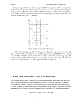 EC6202 ELECTRONIC DEVICES AND CIRCUITS
10
During the negative half cycle, the secondary ends P1 becomes negative and P2 becomes positive.
At this instant, the diode D1 will be negative and D2 will be positive with the zero reference point
being the ground, GND. Thus, the diode D2 will be forward biased and D1 will be reverse biased.
The diode D2 will conduct and D1 will not conduct during the negative half cycle. The current flow
will be in the direction P2-D2-C-A-B-GND.
Centre-tap Full-wave Rectifier-Waveform
When comparing the current flow in the positive and negative half cycles, we can conclude
that the direction of the current flow is the same (through load resistance RLOAD). When compared
to the Half-Wave Rectifier, both the half cycles are used to produce the corresponding output. The
frequency of the rectified output voltage is twice the input frequency. The output that is rectified,
consists of a dc component and a lot of ac components of minute amplitudes.
 Peak Inverse Voltage (PIV) of Centre-Tap Full Wave Rectifier
PIV is the maximum possible voltage across a diode during its reverse biased period. Let us analyze
the PIV of the centre-tapped rectifier from the circuit diagram. During the first half or the positive
half of the input ac supply, the diode D1 is positive and thus conducts and provided no resistance at
all. Thus, the whole of voltage Vs developed in the upper-half of the ac supply is provided to the load
resistance RLOAD. Similar is the case of diode D2 for the lower half of the transformer secondary.
Therefore, PIV of D2 = Vm + Vm = 2Vm
 