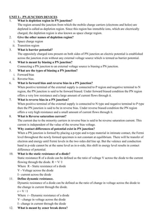 UNIT I - PN JUNCTION DEVICES
1. What is depletion region in PN junction?
The region around the junction from which the mobile charge carriers (electrons and holes) are
depleted is called as depletion region. Since this region has immobile ions, which are electrically
charged, the depletion region is also known as space charge region.
2. Give the other names of depletion region?
i. Space charge region
ii. Transition region
3. What is barrier potential?
The oppositely charged ions present on both sides of PN junction an electric potential is established
across the junction even without any external voltage source which is termed as barrier potential.
4. What is meant by biasing a PN junction?
Connecting a PN junction to an external voltage source is biasing a PN junction.
5. What are the types of biasing a PN junction?
i. Forward bias
ii. Reverse bias.
6. What is forward bias and reverse bias in a PN junction?
When positive terminal of the external supply is connected to P region and negative terminal to N
region, the PN junction is said to be forward biased. Under forward biased condition the PN region
offers a very low resistance and a large amount of current flows through it.
7. What is reverse bias in a PN junction?
When positive terminal of the external supply is connected to N type and negative terminal to P type
then the PN junction is said to be in reverse bias. Under reverse biased condition the PN region
offers a very high resistance and a small amount of current flows through it.
8. What is Reverse saturation current?
The current due to the minority carriers in reverse bias is said to be reverse saturation current. This
current is independent of the value of the reverse bias voltage.
9. Why contact differences of potential exist in PN junction?
When a PN junction is formed by placing a p-type and n-type material in intimate contact, the Fermi
level throughout the newly formed specimen is not constant at equilibrium. There will be transfer of
electron and energy until Fermi levels in the two sides did line up. But the valence and conduction
band in p-side cannot be at the same level as in n-side, this shift in energy level results in contact
difference of potential.
10. What is the static resistance of a diode?
Static resistance R of a diode can be defined as the ratio of voltage V across the diode to the current
flowing through the diode. R = V/ I
Where R - Static resistance of a diode
V - Voltage across the diode
I - current across the diode
11. Define dynamic resistance.
Dynamic resistance of a diode can be defined as the ratio of change in voltage across the diode to
the change in current through the diode.
r = V / I
Where r - Dynamic resistance of a diode
V - change in voltage across the diode
I - change in current through the diode
12. What is meant by zener break down?
 
