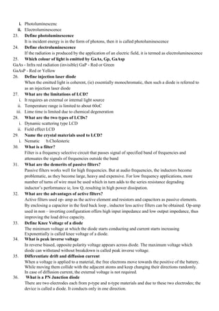 i. Photoluminescenc
ii. Electroluminescence
23. Define photoluminescence
It is incident energy is in the form of photons, then it is called photoluminescence
24. Define electroluminescence
If the radiation is produced by the application of an electric field, it is termed as electroluminescence
25. Which colour of light is emitted by GaAs, Gp, GaAsp
GaAs - Infra red radiation (invisible) GaP - Red or Green
GaAsP - Red or Yellow
26. Define injection laser diode
When the emitted light is coherent, (ie) essentially monochromatic, then such a diode is referred to
as an injection laser diode
27. What are the limitations of LCD?
i. It requires an external or internal light source
ii. Temperature range is limited to about 60oC
iii. Lime time is limited due to chemical degeneration
28. What are the two types of LCDs?
i. Dynamic scattering type LCD
ii. Field effect LCD
29. Name the crystal materials used to LCD?
i. Nematic b.Cholesteric
30. What is a filter?
Filter is a frequency selective circuit that passes signal of specified band of frequencies and
attenuates the signals of frequencies outside the band
31. What are the demerits of passive filters?
Passive filters works well for high frequencies. But at audio frequencies, the inductors become
problematic, as they become large, heavy and expensive. For low frequency applications, more
number of turns of wire must be used which in turn adds to the series resistance degrading
inductor’s performance ie, low Q, resulting in high power dissipation.
32. What are the advantages of active filters?
Active filters used op- amp as the active element and resistors and capacitors as passive elements.
By enclosing a capacitor in the feed back loop , inductor less active filters can be obtained. Op-amp
used in non – inverting configuration offers high input impedance and low output impedance, thus
improving the load drive capacity.
33. Define Knee Voltage of a diode
The minimum voltage at which the diode starts conducting and current starts increasing
Exponentially is called knee voltage of a diode.
34. What is peak inverse voltage
In reverse biased, opposite polarity voltage appears across diode. The maximum voltage which
diode can withstand without breakdown is called peak inverse voltage.
35. Differentiate drift and diffusion current
When a voltage is applied to a material, the free electrons move towards the positive of the battery.
While moving them collide with the adjacent atoms and keep changing their directions randomly.
In case of diffusion current, the external voltage is not required.
36. What is a PN Junction diode
There are two electrodes each from p-type and n-type materials and due to these two electrodes; the
device is called a diode. It conducts only in one direction.
 
