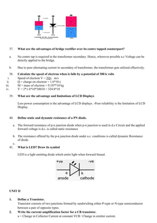 37. What are the advantages of bridge rectifier over its centre tapped counterpart?
a. No centre tap is required in the transformer secondary. Hence, wherever possible a.c Voltage can be
directly applied to the bridge.
b. Due to pure alternating current in secondary of transformer, the transformer gets utilized effectively.
38. Calculate the speed of electron when is falls by a potential of 300 k volts
i. Speed of electron V = 2Qv m/s
ii. Q = charge on electron = 1.6*10 c
iii. M = mass of electron = 9.107*10 kg
iv. V = 2*1.6*10*30010 = 324.8*10
39. What are the advantage and limitations of LCD Displays
Less power consumption is the advantage of LCD displays. -Poor reliability is the limitation of LCD
Display.
40. Define static and dynamic resistance of a PN diode.
a. The forward resistance of p-n junction diode when p-n junction is used in d.c Circuit and the applied
forward voltage is d.c. is called static resistance
b. The resistance offered by the p-n junction diode under a.c. conditions is called dynamic Resistance
of diode.
c.
41. What is LED? Draw its symbol
LED is a light emitting diode which emits light when forward biased.
UNIT II
1. Define a Transistor.
Transistor consists of two junctions formed by sandwiching either P-type or N-type semiconductor
between a pair of opposite types.
2. Write the current amplification factor for a CB transistor.
a = Change in Collector Current at constant VCB / Change in emitter current.
 