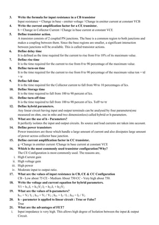 3. Write the formula for input resistance in a CB transistor
Input resistance = Change in base - emitter voltage / Change in emitter current at constant VCB
4. Write the current amplification factor for a CE transistor.
b = Change in Collector Current / Change in base current at constant VCE
5. Define transistor action.
A transistor consists of 2 coupled PN junctions. The base is a common region to both junctions and
makes a coupling between them. Since the base regions are smaller, a significant interaction
between junctions will be available. This is called transistor actions.
6. Define delay time
It is defined as the time required for the current to rise from 0 to 10% of its maximum value.
7. Define rise time
It is the time required for the current to rise from 0 to 90 percentage of the maximum value.
8. Define turn-on time
It is the time required for the current to rise from 0 to 90 percentage of the maximum value ton = td
+ tr
9. Define fall time
It is the time required for the Collector current to fall from 90 to 10 percentages of Ics.
10. Define Storage time
It is the time required to fall from 100 to 90 percent of Ics.
11. Define turn-off time
It is the time required to fall from 100 to 90 percent of Ics. Toff=ts+tr
12. Define hybrid parameters.
Any linear circuit having input and output terminals can be analysed by four parameters(one
measured on ohm, one in mho and two dimensionless) called hybrid or h-parameters.
13. What are the use of h - Parameters?
It perfectly isolates the input and output circuits. Its source and load currents are taken into account.
14. Define power transistors
Power transistors are those which handle a large amount of current and also dissipates large amount
of power across collector base junction.
15. Define current amplification factor in CC transistor.
g =Change in emitter current /Change in base current at constant VCE
16. Which is the most commonly used transistor configuration?Why?
The CE Configuration is most commonly used. The reasons are,
i. High Current gain
ii. High voltage gain
iii. High power
iv. Moderate input to output ratio.
17. What are the values of input resistance in CB, CE & CC Configuration
CB - Low about 75 CE - Medium About 750 CC - Very high about 750.
18. Write the voltage and current equation for hybrid parameters.
V1 = h11I1 + h12V2 I2 = h21I1 + h22V2
19. What are the values of h-parameters?
h11 = V1/ I1 ; h12 = V1 / V2 ; h21 = I2 / I1 ; h22 = I2 / V2
20. h – parameter is applied to linear circuit : True or False?
True
21. What are the advantages of FET?
i. Input impedance is very high. This allows high degree of Isolation between the input & output
Circuit.
 