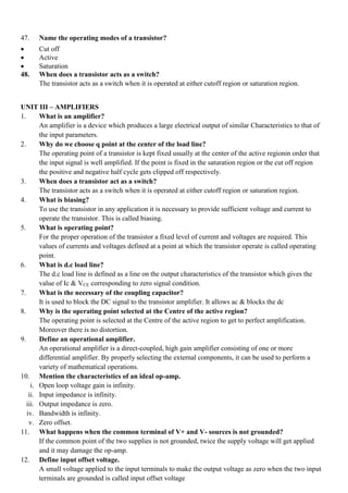 47. Name the operating modes of a transistor?
 Cut off
 Active
 Saturation
48. When does a transistor acts as a switch?
The transistor acts as a switch when it is operated at either cutoff region or saturation region.
UNIT III – AMPLIFIERS
1. What is an amplifier?
An amplifier is a device which produces a large electrical output of similar Characteristics to that of
the input parameters.
2. Why do we choose q point at the center of the load line?
The operating point of a transistor is kept fixed usually at the center of the active regionin order that
the input signal is well amplified. If the point is fixed in the saturation region or the cut off region
the positive and negative half cycle gets clipped off respectively.
3. When does a transistor act as a switch?
The transistor acts as a switch when it is operated at either cutoff region or saturation region.
4. What is biasing?
To use the transistor in any application it is necessary to provide sufficient voltage and current to
operate the transistor. This is called biasing.
5. What is operating point?
For the proper operation of the transistor a fixed level of current and voltages are required. This
values of currents and voltages defined at a point at which the transistor operate is called operating
point.
6. What is d.c load line?
The d.c load line is defined as a line on the output characteristics of the transistor which gives the
value of Ic & VCE corresponding to zero signal condition.
7. What is the necessary of the coupling capacitor?
It is used to block the DC signal to the transistor amplifier. It allows ac & blocks the dc
8. Why is the operating point selected at the Centre of the active region?
The operating point is selected at the Centre of the active region to get to perfect amplification.
Moreover there is no distortion.
9. Define an operational amplifier.
An operational amplifier is a direct-coupled, high gain amplifier consisting of one or more
differential amplifier. By properly selecting the external components, it can be used to perform a
variety of mathematical operations.
10. Mention the characteristics of an ideal op-amp.
i. Open loop voltage gain is infinity.
ii. Input impedance is infinity.
iii. Output impedance is zero.
iv. Bandwidth is infinity.
v. Zero offset.
11. What happens when the common terminal of V+ and V- sources is not grounded?
If the common point of the two supplies is not grounded, twice the supply voltage will get applied
and it may damage the op-amp.
12. Define input offset voltage.
A small voltage applied to the input terminals to make the output voltage as zero when the two input
terminals are grounded is called input offset voltage
 