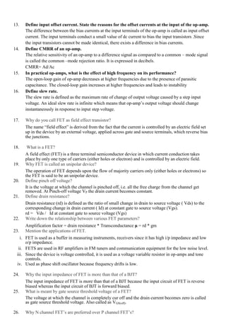 13. Define input offset current. State the reasons for the offset currents at the input of the op-amp.
The difference between the bias currents at the input terminals of the op-amp is called as input offset
current. The input terminals conduct a small value of dc current to bias the input transistors .Since
the input transistors cannot be made identical, there exists a difference in bias currents.
14. Define CMRR of an op-amp.
The relative sensitivity of an op-amp to a difference signal as compared to a common – mode signal
is called the common –mode rejection ratio. It is expressed in decibels.
CMRR= Ad/Ac
15. In practical op-amps, what is the effect of high frequency on its performance?
The open-loop gain of op-amp decreases at higher frequencies due to the presence of parasitic
capacitance. The closed-loop gain increases at higher frequencies and leads to instability
16. Define slew rate.
The slew rate is defined as the maximum rate of change of output voltage caused by a step input
voltage. An ideal slew rate is infinite which means that op-amp’s output voltage should change
instantaneously in response to input step voltage.
17. Why do you call FET as field effect transistor?
The name “field effect” is derived from the fact that the current is controlled by an electric field set
up in the device by an external voltage, applied across gate and source terminals, which reverse bias
the junctions.
18. What is a FET?
A field effect (FET) is a three terminal semiconductor device in which current conduction takes
place by only one type of carriers (either holes or electron) and is controlled by an electric field.
19. Why FET is called an unipolar device?
The operation of FET depends upon the flow of majority carriers only (either holes or electrons) so
the FET is said to be an unipolar device.
20. Define pinch off voltage?
It is the voltage at which the channel is pinched off, i.e. all the free charge from the channel get
removed. At Pinch-off voltage VP the drain current becomes constant.
21. Define drain resistance?
Drain resistance (rd) is defined as the ratio of small change in drain to source voltage ( Vds) to the
corresponding change in drain current ( Id) at constant gate to source voltage (Vgs).
rd = Vds / Id at constant gate to source voltage (Vgs)
22. Write down the relationship between various FET parameters?
Amplification factor = drain resistance * Transconductance µ = rd * gm
23. Mention the applications of FET.
i. FET is used as a buffer in measuring instruments, receivers since it has high i/p impedance and low
o/p impedance.
ii. FETS are used in RF amplifiers in FM tuners and communication equipment for the low noise level.
iii. Since the device is voltage controlled, it is used as a voltage variable resistor in op-amps and tone
controls.
iv. Used as phase shift oscillator because frequency drifts is low.
24. Why the input impedance of FET is more than that of a BJT?
The input impedance of FET is more than that of a BJT because the input circuit of FET is reverse
biased whereas the input circuit of BJT is forward biased.
25. What is meant by gate source threshold voltage of a FET?
The voltage at which the channel is completely cur off and the drain current becomes zero is called
as gate source threshold voltage. Also called as VGS(off).
26. Why N channel FET’s are preferred over P channel FET’s?
 
