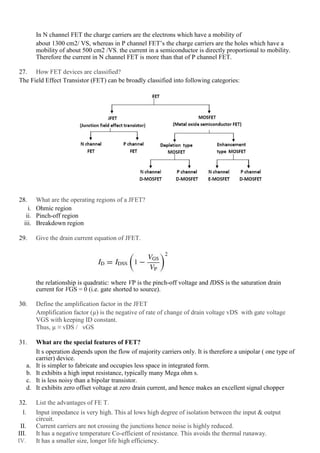 In N channel FET the charge carriers are the electrons which have a mobility of
about 1300 cm2/ VS, whereas in P channel FET’s the charge carriers are the holes which have a
mobility of about 500 cm2 /VS. the current in a semiconductor is directly proportional to mobility.
Therefore the current in N channel FET is more than that of P channel FET.
27. How FET devices are classified?
The Field Effect Transistor (FET) can be broadly classified into following categories:
28. What are the operating regions of a JFET?
i. Ohmic region
ii. Pinch-off region
iii. Breakdown region
29. Give the drain current equation of JFET.
the relationship is quadratic: where VP is the pinch-off voltage and IDSS is the saturation drain
current for VGS = 0 (i.e. gate shorted to source).
30. Define the amplification factor in the JFET
Amplification factor (µ) is the negative of rate of change of drain voltage vDS with gate voltage
VGS with keeping ID constant.
Thus, µ ≡ vDS / vGS
31. What are the special features of FET?
It s operation depends upon the flow of majority carriers only. It is therefore a unipolar ( one type of
carrier) device.
a. It is simpler to fabricate and occupies less space in integrated form.
b. It exhibits a high input resistance, typically many Mega ohm s.
c. It is less noisy than a bipolar transistor.
d. It exhibits zero offset voltage at zero drain current, and hence makes an excellent signal chopper
32. List the advantages of FE T.
I. Input impedance is very high. This al lows high degree of isolation between the input & output
circuit.
II. Current carriers are not crossing the junctions hence noise is highly reduced.
III. It has a negative temperature Co-efficient of resistance. This avoids the thermal runaway.
IV. It has a smaller size, longer life high efficiency.
 