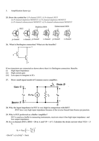 3. Amplification factor (µ)
25. Draw the symbol for i) P-channel JFET, ii) N-channel JFET
iii) P-channel depletion MOSFET iv) N-channel depletion MOSFET
(v) P-channel enhancement MOSFET vi) N-channel enhancement MOSFET
26. What is Darlington connection? What are the benefits?
If two transistors are connected as shown above then it is Darlington connection. Benefits
(i) High Input Impedance
(ii) High current gain
(iii) Less space to integrate in ICs
27. Draw small signal model of Common source amplifier.
28. Why the input impedance in FET is very high in comparison with BJT?
JFET have very high input impedance because of the reverse biased Gate-Source pn-junction.
29. Why is FET preferred as a Buffer Amplifier?
FET is used as a buffer in measuring instruments, receivers since it has high input impedance and
low output impedance.
30. In a n-channel JFET, IDSS = 20 m A and VP = -6 V. Calculate the drain current when VGS = -3
V.
=20x10-3
x (1-(3/6))2
= 5mA
 