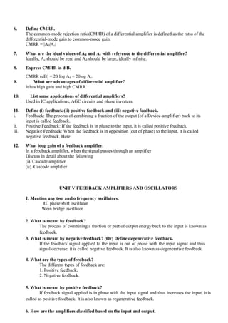 6. Define CMRR.
The common-mode rejection ratio(CMRR) of a differential amplifier is defined as the ratio of the
differential-mode gain to common-mode gain.
CMRR = |Ad|Ac|
7. What are the ideal values of Ad and Ac with reference to the differential amplifier?
Ideally, Ac should be zero and Ad should be large, ideally infinite.
8. Express CMRR in d B.
CMRR (dB) = 20 log Ad – 20log Ac.
9. What are advantages of differential amplifier?
It has high gain and high CMRR.
10. List some applications of differential amplifiers?
Used in IC applications, AGC circuits and phase inverters.
11. Define (i) feedback (ii) positive feedback and (iii) negative feedback.
i. Feedback: The process of combining a fraction of the output (of a Device-amplifier) back to its
input is called feedback.
ii. Positive Feedback: If the feedback is in phase to the input, it is called positive feedback.
iii. Negative Feedback: When the feedback is in opposition (out of phase) to the input, it is called
negative feedback. Here
12. What loop gain of a feedback amplifier.
In a feedback amplifier, when the signal passes through an amplifier
Discuss in detail about the following
(i). Cascade amplifier
(ii). Cascode amplifier
UNIT V FEEDBACK AMPLIFIERS AND OSCILLATORS
1. Mention any two audio frequency oscillators.
` RC phase shift oscillator
Wein bridge oscillator
2. What is meant by feedback?
The process of combining a fraction or part of output energy back to the input is known as
feedback.
3. What is meant by negative feedback? (Or) Define degenerative feedback.
If the feedback signal applied to the input is out of phase with the input signal and thus
signal decrease, it is called negative feedback. It is also known as degenerative feedback.
4. What are the types of feedback?
The different types of feedback are:
1. Positive feedback,
2. Negative feedback.
5. What is meant by positive feedback?
If feedback signal applied is in phase with the input signal and thus increases the input, it is
called as positive feedback. It is also known as regenerative feedback.
6. How are the amplifiers classified based on the input and output.
 