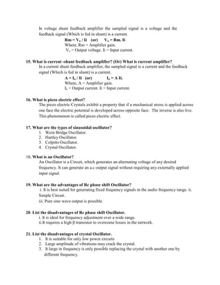 In voltage shunt feedback amplifier the sampled signal is a voltage and the
feedback signal (Which is fed in shunt) is a current.
Rm = Vo / Ii (or) Vo = Rm. Ii
Where, Rm = Amplifier gain.
Vo = Output voltage. Ii = Input current.
15. What is current -shunt feedback amplifier? (Or) What is current amplifier?
In a current shunt feedback amplifier, the sampled signal is a current and the feedback
signal (Which is fed in shunt) is a current.
A = Io / Ii (or) Io = A Ii.
Where, A = Amplifier gain.
Io = Output current. Ii = Input current.
16. What is piezo electric effect?
The piezo electric Crystals exhibit a property that if a mechanical stress is applied across
one face the electric potential is developed across opposite face. The inverse is also live.
This phenomenon is called piezo electric effect.
17. What are the types of sinusoidal oscillator?
1. Wein Bridge Oscillator.
2. Hartley Oscillator.
3. Colpitts Oscillator.
4. Crystal Oscillator.
18. What is an Oscillator?
An Oscillator is a Circuit, which generates an alternating voltage of any desired
frequency. It can generate an a.c output signal without requiring any externally applied
input signal.
19. What are the advantages of Rc phase shift Oscillator?
i. It is best suited for generating fixed frequency signals in the audio frequency range. ii.
Simple Circuit.
iii. Pure sine wave output is possible.
20. List the disadvantages of Rc phase shift Oscillator.
i. It is ideal for frequency adjustment over a wide range.
ii.It requires a high β transistor to overcome losses in the network.
21. List the disadvantages of crystal Oscillator.
1. It is suitable for only low power circuits
2. Large amplitude of vibrations may crack the crystal.
3. It large in frequency is only possible replacing the crystal with another one by
different frequency.
 