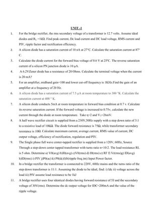 UNIT -1
1. For the bridge rectifier, the rms secondary voltage of a transformer is 12.7 volts. Assume ideal
diodes and RL =1kΏ. Find peak current, Dc load current and DC load voltage, RMS current and
PIV, ripple factor and rectification efficiency.
2. A silicon diode has a saturation current of 10 nA at 27°C. Calculate the saturation current at 87°
C.
3. Calculate the diode current for the forward bias voltage of 0.6 V at 25ºC. The reverse saturation
current of a silicon PN junction diode is 10 μA.
4. A 6.2VZener diode has a resistance of 20 Ohms. Calculate the terminal voltage when the current
is 20 mA?
5. For an amplifier, midband gain=100 and lower cut-off frequency is 1KHz.Find the gain of an
amplifier at a frequency of 20 Hz.
6. A silicon diode has a saturation current of 7.5 µA at room temperature to 300 °K. Calculate the
saturation current at 400 ° K.
7. A silicon diode conducts 5mA at room temperature in forward bias condition at 0.7 v. Calculate
its reverse saturation current. If the forward voltage is increased to 0.75v, calculate the new
current through the diode at room temperature. Take η=2 and VT=26mV.
8. A half wave rectifier circuit is supplied from a 230V,50Hz supply with a step down ratio of 3:1
to a resistive load of 10KΩ. The diode forward resistance is 75Ω, while transformer secondary
resistance is 10Ω. Calculate maximum current, average current, RMS value of current, DC
output voltage, efficiency of rectification, regulation and PIV.
9. The Single phase full wave center-tapped rectifier is supplied from a 120V, 60Hz, Source
Through a step-down center tapped transformer with turns ratio n=10:2. The load resistance RL
is 5 ohm. Determine a) V0(avg) b)I0(avg) c)V0(rms) d) I0(rms) e) RF f) Vr(rms)g) ID(avg)
h)ID(rms) i) PIV j)P0(ac) k) P0(dc)l)fr(ripple freq.)m) Input Power factor.
10. In a bridge rectifier the transformer is connected to 220V, 60Hz mains and the turns ratio of the
step down transformer is 11:1. Assuming the diode to be ideal, find: i) Idc ii) voltage across the
load iii) PIV assume load resistance to be 1kJ
11. A bridge rectifier uses four identical diodes having forward resistance of 5J and the secondary
voltage of 30V(rms). Determine the dc output voltage for IDC=200mA and the value of the
ripple voltage.
 