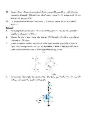 12. Design a Zener voltage regulator and calculate the values of RMIN and RMAX with following
parameters. Wattage PZ=500 mW, IZMIN=10 mA, Zener voltage VZ=5V, load current IL=20 mA,
VIN(MIN)=9V, VIN(MAX)=15V.
13. (ii) Also calculate the value of Zener current IZ, if the series resistor is fixed at 100 Ω and
VIN=15V.
UNIT -2
1. For an amplifier mid band gain = 100 lower cutoff frequency = 1 KHz. Find the gain of the
amplifier at a frequency of 20 Hz.
2. Measure the value of ideal voltage gain, A certain JFET has a of 4 mS. with an external drain
resistance of 1.5 K ohms.
3. In a CE germanium transistor amplifier circuit the bias is provided by self bias as shown in
figure. The various parameters are VCC=16V,RC=3KΩ,RE=2KΩ,R1=56KΩ,R2=20KΩ and α =
0.985. Determine a) coordinates of operating point b) stability factor S
4. Determine the following for the network of fig.1 ifRD=2kΩ, IDSS=10mA, Vp= -8V, VGG= 2V
(i) VGSQ (ii) IDQ (iii) VDS (iv) VD (v) VG (vi) VS
 