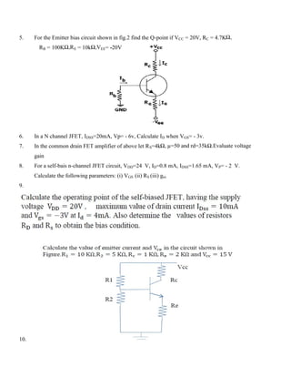 5. For the Emitter bias circuit shown in fig.2 find the Q-point if VCC = 20V, RC = 4.7KΩ,
RB = 100KΩ,RE = 10kΩ,VEE= -20V
6. In a N channel JFET, IDSS=20mA, Vp= - 6v, Calculate ID when VGS= - 3v.
7. In the common drain FET amplifier of above let RS=4kΩ, µ=50 and rd=35kΩ.Evaluate voltage
gain
8. For a self-bais n-channel JFET circuit, VDD=24 V, ID=0.8 mA, IDSS=1.65 mA, VP= - 2 V.
Calculate the following parameters: (i) VGS (ii) RS (iii) gm
9.
10.
 