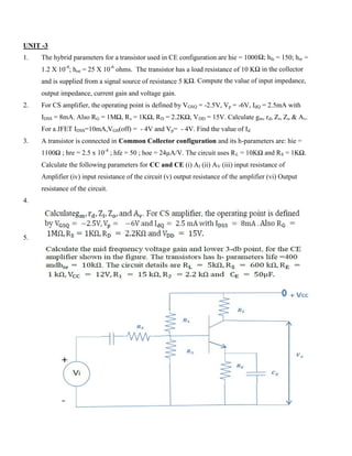 UNIT -3
1. The hybrid parameters for a transistor used in CE configuration are hie = 1000Ω; hfe = 150; hre =
1.2 X 10-4
; hoe = 25 X 10-6
ohms. The transistor has a load resistance of 10 KΩ in the collector
and is supplied from a signal source of resistance 5 KΩ. Compute the value of input impedance,
output impedance, current gain and voltage gain.
2. For CS amplifier, the operating point is defined by VGSQ = -2.5V, Vp = -6V, IdQ = 2.5mA with
IDSS = 8mA. Also RG = 1MΩ, Rs = 1KΩ, RD = 2.2KΩ, VDD = 15V. Calculate gm, rd, Zi, Zo & Av.
For a JFET IDSS=10mA,VGS(off) = - 4V and Vp= - 4V. Find the value of Id
3. A transistor is connected in Common Collector configuration and its h-parameters are: hie =
1100Ω ; hre = 2.5 x 10-4
; hfe = 50 ; hoe = 24µA/V. The circuit uses RL = 10KΩ and RS = 1KΩ.
Calculate the following parameters for CC and CE (i) AI (ii) AV (iii) input resistance of
Amplifier (iv) input resistance of the circuit (v) output resistance of the amplifier (vi) Output
resistance of the circuit.
4.
5.
 