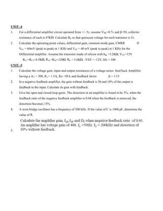 UNIT -4
1. For a differential amplifier circuit operated from +/- 5v, assume VBE=0.7v and β=50, collector
resistance of each is 47KΩ. Calculate RE so that quiescent voltage for each transistor is 5v.
2. Calculate the operating point values, differential gain, common mode gain, CMRR If
VS1 = 60mV (peak to peak) at 1 KHz and VS2 = 40 mV (peak to peak) at 1 KHz for the
Differential amplifier. Assume the transistor made of silicon with hie =3.2KΩ, VCC=12V
RC1=RC2=4.5KΩ, RS1=RS2=120Ω, RE = 5.6KΩ, -VEE = -12V, hfe = 100
UNIT -5
1. Calculate the voltage gain, input and output resistances of a voltage series feed back Amplifier
having a AV = 300, RI = 1.5 k, Ro =50 k and feedback factor β = 1/15
2. In a negative feedback amplifier, the gain without feedback is 50 and 10% of the output is
feedback to the input. Calculate its gain with feedback.
3. Give the open and closed loop gains. The distortion in an amplifier is found to be 3%, when the
feedback ratio of the negative feedback amplifier is 0.04.when the feedback is removed, the
distortion becomes 15%.
4. A wein bridge oscillator has a frequency of 500 kHz. If the value of C is 1000 pF, determine the
value of R.
5.
 