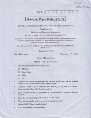 E-rB
Reg.irlo.:'
Question Paper Codez 27L86
B.E./B.Tech.DEGREE EXAMINATION, NOVEMBER/DECEMBER 2015.
Third Semester
Electrical and ElectronicsEngineering
EC 6202- ELECTRONIC DEVICES AND CIRCUITS
(Commonto Electronicsand Instrumentation Engineering, Instrumentation and.
Control Engineering, Roboticsand Automation Engineering, Biomedical
Engineering, and Medical Electronics)
|
(Also Commonto Second.Semesterfor Biomedical Engineering and Medical
Fllectronics)
(Regulations2013)
Time : Three hours Maximum : 100marks
Answer AtL questions.
A-(10 x2=20 marks)
a
1. Draw the symbol of the following devices.
(a) PN diode
(b) Zener diode
(c) LED
(d) uJr.
a 2. Calculate the diffusion Capacitance for a silicon diode with a 15 m4 forward
current, if the charge carrier transit time is 7Onsec
3. Calculate Ic and Ie for a transistor that has au" = 0.99 and Ia = l5Op A.
Determine the value of Fa" for the transistor.
4. Show how an SCR can be triggered on by the application of a pulse to the gate
terminal.
5. Draw the small signal equivalent circuit of a CS JFET.
6. What,is the needof coupling capacito.rsin amplifier design?
7. Define CMRR. What is its ideal value?
8. What is the need for neutralization?
)5ts b Gn
 