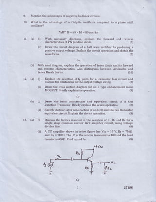 9.
10.
Mention the advantagesof negativefeedbackcircuits.
What is the advantage of a Colpitts oscillator compared to a phase shift
oscillator?
11. (a) (t
PARTB-(5x16=80marks)
With necessary diagrams, explain the forward. and reverse
characteristicsof PN junction diode. (8)
(ir) Draw the circuit diagram of a half wave rectifier for producing a
positive output voltage.Explain the circuit operation and sketchthe
waveforms. (8)
,Or
(b) With neat diagram, explain the operation of Zener diode and its forward
and reverse characteristics. Also distinguish between Avalanche and
Zener Break downs. (16)
12. (a) (r) Explain the selection of Q point for a transistor bias circuit and
discussthe lirnitations on the output voltage swing. (8)
(ii) Draw the cross section diagram for an N type enhancementmode
MOSFET. Briefly explain its operation.
Or
(8)
(b) (r)
13. (a) (t
Draw the basic construction and equivalent circuit of a Uni
Junction Transistor. Briefly explain the deviceoperation. (S)
(D Sketch the four layer construction of an SCR and the two transistor
equivalent circuit Explain the deviceoperation.
(ir)
(8)
Discuss the factors involved in the selectionof Ic, Rc and Rn for a
single stage common emitter BJT amplifier circuit, using voltage
divider bias. (8)
A Cc'amplifier shown in below figure lias Vcc = 15 V, Rs = 75frC)
and Ro = 9100 The p of the silicon transistor.is 100 and the load
resistor is 600Q Find n,' and A". (8)
Or
27L86
 