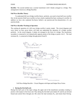 EC6202 ELECTRONIC DEVICES AND CIRCUITS
13
Rectifier. The second method uses a normal transformer with 4 diodes arranged as a bridge. This
arrangement is known as a Bridge Rectifier.
Full Wave Rectifier Theory
To understand full wave bridge rectifier theory perfectly, you need to learn half wave rectifier
first. In the tutorial of half wave rectifier we have clearly explained the basic working of a rectifier. In
addition we have also explained the theory behind a pn junction and the characteristics of a pn
junction diode.
Full Wave Rectifier Working & Operation
The working & operation of a full wave bridge rectifier is pretty simple. The circuit diagrams and
wave forms we have given below will help you understand the operation of a bridge rectifier
perfectly. In the circuit diagram, 4 diodes are arranged in the form of a bridge. The transformer
secondary is connected to two diametrically opposite points of the bridge at points A & C. The load
resistance RL is connected to bridge through points B and D.
Full Wave Bridge Rectifier – Circuit Diagram with Input and Output Wave Forms
 During the first half cycle
During first half cycle of the input voltage, the upper end of the transformer secondary winding is
positive with respect to the lower end. Thus during the first half cycle diodes D1 and D3 are forward
biased and current flows through arm AB, enters the load resistance RL, and returns back flowing
 