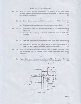 - PART B - (5 x 13 = 65 marks)
11. .(a) Drary the circuit diagram and explain the working of .full wave bridge
. rectifier with output filter and derive the expr-essionof averageoutput
currenr and ripple factor. (13)
Or
(b) (r) Drive the expressionfor fiffusion capacitanceof PN junction diode.
(7)
Explain how zenerdiodecan be acts as a voltageregulator.(ii)
(r)
(6)
71723
12. (a) Explain the drain and transfer characteristicsof Enhdncernenttype
MOSFET. (7)
(ii): Describe the working of Silicon controlled rectifier with neat
diagram (6)
Or
, (b) (il Describethe construction and working of IGBT with neat diagram.
(7)
(ii) Sketch and explain the typical shape of drain characteristics of
JFET for Vcs = 0 with indication of four region clea'rly. (6)
13. (a) Draw the circuit diagram of a common drain MOSFET amplifier. Derive
the expressicln for its voltage gain, input resistance and output
resistance (13)
(b) Fi$ure 13(b) shows a common-emitter amplifier. Determine the input
resistance,acload resistance,voltage gain and output voltage. (13)
fVcc'12V
Fr - tOOltO
Rc' l0 kfl
Q"
lc
fFr*i
lls'3
+t*
sr-5o fr* I lS
Figure13ft)
.()
u*- tOmV
 