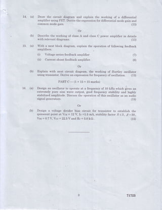 14. (a) Draw the circuit diagram and explain the working of a differential
amplifier using FET. Derive the expressionfor differential modegain and
common mode gain. (13)
Or
(b) Describethe working of classA and class C power amplifier in details
with relevant diagrams. (1S)
15. (a) With a neat block diagram, explain the operation of foilowing feedback
amplifiers
(i) Voltage seriesfeedbackamplifier
(ii) Current shunt feedbackamplifier.
(7)
(6)
Or
(b) Explain with neat circuit diagram, the working of Hartley oscillator
using transistor. Derive an expressionfor frequencyof oscillation. figl
PARTC-(1 x15=15marks)
16. (a) Design an oscillator to operate at a frequencyof 10 kHz which gives an
extremely pure sine wave output; good frequency stability and highly
stabilized amplitude. Discuss the operation of this oscillator as an aud.io
signalgenerators. (15)
Or
(b) Design a voltage divider bias circuit for transistor to establish the
quiescentpoint at Vcn= L2Y,Ic =1.5mA; stabilityfactor S<8, F=50,
Vsp= 0.7V, Vcc= 22.5V andRc = 5.6kO (15)
71729
 