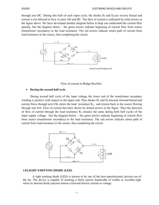 EC6202 ELECTRONIC DEVICES AND CIRCUITS
14
through arm DC. During this half of each input cycle, the diodes D2 and D4 are reverse biased and
current is not allowed to flow in arms AD and BC. The flow of current is indicated by solid arrows in
the figure above. We have developed another diagram below to help you understand the current flow
quickly. See the diagram below – the green arrows indicate beginning of current flow from source
(transformer secondary) to the load resistance. The red arrows indicate return path of current from
load resistance to the source, thus completing the circuit.
Flow of current in Bridge Rectifier
 During the second half cycle
During second half cycle of the input voltage, the lower end of the transformer secondary
winding is positive with respect to the upper end. Thus diodes D2 and D4 become forward biased and
current flows through arm CB, enters the load resistance RL, and returns back to the source flowing
through arm DA. Flow of current has been shown by dotted arrows in the figure. Thus the direction
of flow of current through the load resistance RL remains the same during both half cycles of the
input supply voltage. See the diagram below – the green arrows indicate beginning of current flow
from source (transformer secondary) to the load resistance. The red arrows indicate return path of
current from load resistance to the source, thus completing the circuit.
1.8 LIGHT EMITTING DIODE (LED)
A light emitting diode (LED) is known to be one of the best optoelectronic devices out of
the lot. The device is capable of emitting a fairly narrow bandwidth of visible or invisible light
when its internal diode junction attains a forward electric current or voltage.
 