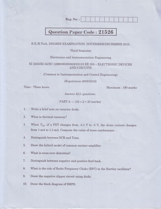 Reg. No. :
Question Paper Code z 21526
B.E./B.Tech.DEGREE EXAMINATION, NOVEMBER/DECEMBER20L5.,
Third Semester
Electronicsand Instrunientation Engineering
Er22BM35/Ec120el08030K3t3rT3#ir3.r- ELEcrRoNrcDEVrcEs
' (Commonto Instrumentation and Controi Engineering)
(Regulations 2008/2010)
Time : Three hours 00 rnarks
Answer ALI, questions.
Maximum : 1
PARTA-(10x2=20marks)
1. Write a brief note on varactor diode.
2. What is thermal runaway?
3 When I/"" of a FET changesfrom -3.1 V to -3 V, the d.rain current changes
from1mAto1.3mA.Computethevalireoftranscond.uctance.
4. Distinguish betweenSCR and Triac.
5. Draw the hybrid modelofcommon ernitter amplifier.
6. What is cross-overdistortion?
V. Distinguish betweennegativeand positive feedback.
8. What is the role of RadioFrequencyChoke(RFC)in the Hartley oscillator?
9. Draw the negativeclipper circuit using diode.
lb. Draw the block diagram of SMPS.
 