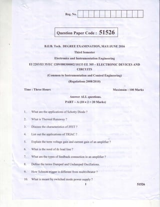 Reg.No.
QuestionPaperCoder 51526
B.EiB. Tech. DEGREEEXAMINATION, MAY/JUNE 2016
Third Semester
ElectronicsandInstrumentationEngineering
NI22O3IEI35/EC1209/O8O3OOOO2/10T33EE 305- ELECTRONICDEVICESAND
CIRCUITS
(Commonto InstrumentationandControlEngineering)
(Regulations2008/2010)
Time : Three Hours Maximum : 100Marks
Answer ALL questions.
PART-A(10 x2:20 Marks)
1. What arethe applicationsof SchottyDiode ?
2. What is Thermal Runawav?
3. Discussthecharacteristicsof JFET?
4. List out the applicationsof TRIAC ?
5. Explain the term voltagegain andcurrentgain of an amplifier ?
6. What is the needof dc load line ?
7. What arethe typesof feedbackconnectionin an amplifier ?
8. Define the termsDampedandUndampedOscillations.
9. How Schmitt trigger is different from multivibrator ?
10. What is meantby switchedmodepower supply ?
1 51526
 