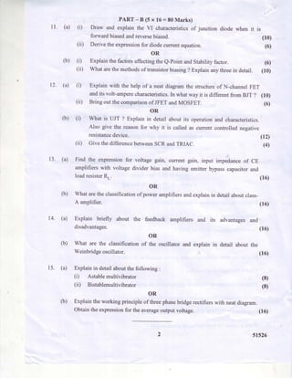 11.
PART-B(5x16=80Marks)
(a) (i) Draw and explain the VI characteristicsof junction diode when it is
forward biasedandreversebiased. (10)
(ii) Derive the expressionfor diode currentequation. (6)
OR
(b) (i) Explain the factorsaffectingthe e-point andsrability factor. (6)
(ii) What arethemethodsof transistorbiasing? Explain anythreein detail. (10)
(a) (i) Explain with the help of a neat diagram the structureof N-channel FET
andits volt-amperecharacteristics.In what way it is different from BJT ? (10)
(ii) Bring out the comparisonof JFET andMOSFET. (6)
OR
(b) (i) What is UJT ? Explain in detail about its operation and characteristics.
Also give the reasonfor why it is called as current controlled negative
resistancedevice. i0.Z)
(ii) Give the differencebetweenSCR andTRIAC. g)
12.
13. (a) Find the expressionfor voltagegain, currentgain, input impedanceof CE
amplifierswith voltagedividerbias andhavingemitterbypasscapacitorand
loadresisterRr. (16)
OR
(b) Whataretheclassificationof poweramplifiersandexplainin detailaboutclass-
14.
A amplifier.
(a) Explain briefly about the feedback amplifiers and its advantages
disadvantages.
OR
(b) What are the classification of the oscillator and explain in detail about
Weinbridgeoscillator
(16)
and
(16)
the
(16)
15. (a) Explainin detailaboutthefollowing:
(i) Astablemultivibrator
(iD Bistablemultivibrator
OR
(b) Explaintheworkingprincipleof threephasebridgerectifierswith neatdiagram.
Obtaintheexpressionfor theaverageoutputvoltage.
(8)
(8)
(16)
5r526
 