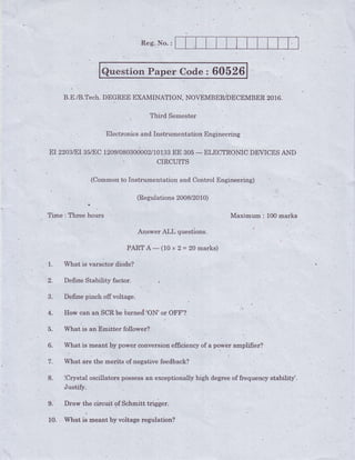 Reg. No. :
Time qThreehours .
.
.AnswerALL questions.
pART 4, (10x Z= ZOmarks)
^ 1. What is varactor.diode?
Question Paper Code : 60526
{.,.
B.E.lB.Tech.DEGREEEXAMINATION;NOVEMBER/DECEMBER2AL6.
Third Semester
FlectronicsandInstrumentationEngineering
EI22O3/EI35/EC1209/O8O3OOOO2/10133EE 305_ ELECTRONICDEVICESAND
CIRCUITSL
(Commonto Instrumentatig4 and Control Engineering) i,. l
Ma<rmum : 100marks
2. Define Stability factor.
3. Define pinch off voltage
+. .hlowcan an SCRbe iurned'ON'or OFFI?
I
5. What is an Emitter follower?
6. What is meant by power conversion efficiency of a power amplifisp?
'
ll. What are the merits of.legative feedback?
8. iCrystal oscillators ppssessan exceptionally high degreeof frequency stability'.
Justifu. .
9. . Draw the circuit of Schmitt trigger. .
. I
10. . 'What is mqant by voltage regulation?
 