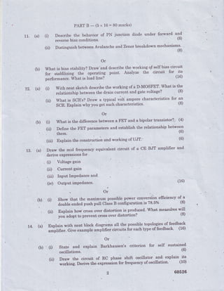 PARTB-(5x 16=80marks)
11. (a) (i) Describe the behavior of PN junction diode under forward and
reversebias conditions'
(S)
(il) Distinguish.betweenAvalanche and Zenerbreakdown mechanisms' '"
(8)
Or
(b) What is bias stabihty? Draw'and describethe working qf'self bias circuit
l
-'
for siabilizing the operating point. Analyze the circuit fot
.l':
, perfortnance'frhat is load line?
. t2. (a)" (i) with neat sketch describethe working of a D-MOSFET'What it !l:
,"i*tiottrhip betweenthe d.raincurrglt and gatevoltage?
^ ,
(8)
(ii) What is SCR's?Draw a typical lrolt u-p"re characteristics for an
SCR.Explainwhyyouget-suchcharacteristics.(8)
'Or
(b) (t What is the differencebetweena FET and a bipolar transistor? (4)
I parameters and establish the relationship between
13. (a) DraW the mid frequency equivalent circuit of a cE BJT amplifrer and
, (r) Voltage gain
(iil) InPut ImPedanceand
,
,, or
i :
o) (t show that the maximyl nossihle power:convels^ib_neffrciency o{^1
-
double end.edpush pull Class B configuration is '18.5o/o (8)
r
t I r r n -
, (ii) Explain hor,tlcross over distortion is produced. What mea-sr:foeswill
r+. (a) Explain with neat block diagrams all the possible topolog 'ies-9ffeedback
e shift osciliator and' explain its
(i'DrawthecircuitofRCphas^eshrftoscrlll'o".1"l.expra'',iH'-:'
*o*i"g. Derive the expression for frgquencYof oscillation. (10)
2 60526
 